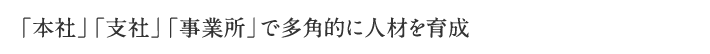 「本社」「支社」「事業所」で多角的に人材を育成