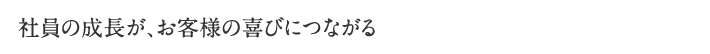 社員の成長が、お客様の喜びにつながる