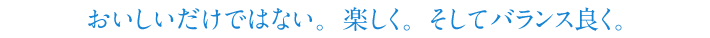 おいしいだけではない。楽しく。そしてバランス良く。